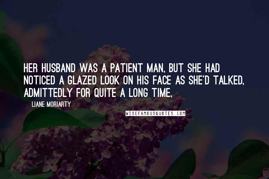 Liane Moriarty Quotes: Her husband was a patient man, but she had noticed a glazed look on his face as she'd talked, admittedly for quite a long time,