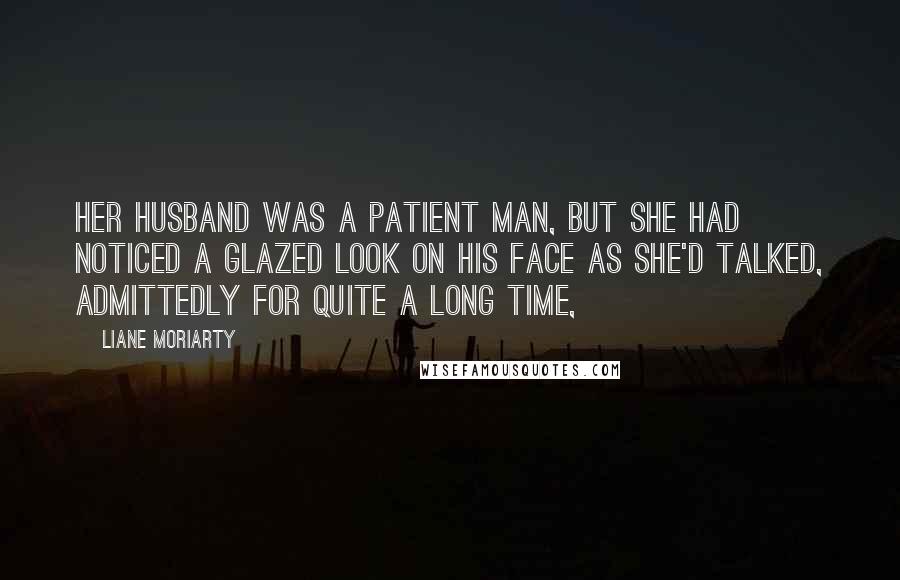 Liane Moriarty Quotes: Her husband was a patient man, but she had noticed a glazed look on his face as she'd talked, admittedly for quite a long time,