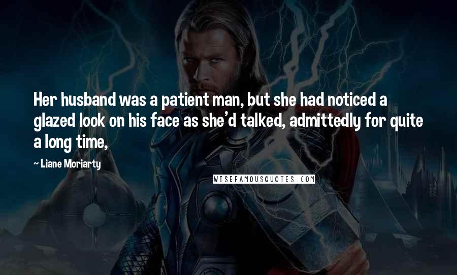 Liane Moriarty Quotes: Her husband was a patient man, but she had noticed a glazed look on his face as she'd talked, admittedly for quite a long time,