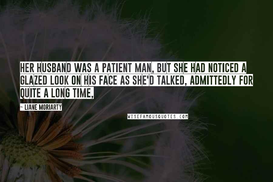 Liane Moriarty Quotes: Her husband was a patient man, but she had noticed a glazed look on his face as she'd talked, admittedly for quite a long time,