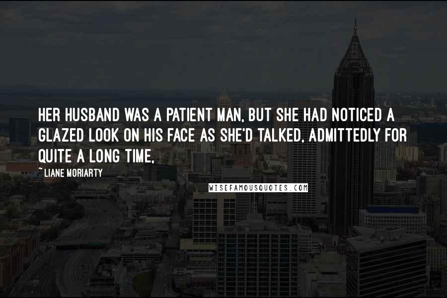 Liane Moriarty Quotes: Her husband was a patient man, but she had noticed a glazed look on his face as she'd talked, admittedly for quite a long time,