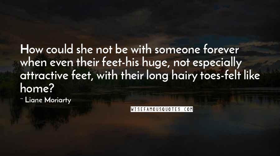 Liane Moriarty Quotes: How could she not be with someone forever when even their feet-his huge, not especially attractive feet, with their long hairy toes-felt like home?