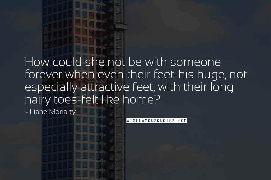 Liane Moriarty Quotes: How could she not be with someone forever when even their feet-his huge, not especially attractive feet, with their long hairy toes-felt like home?