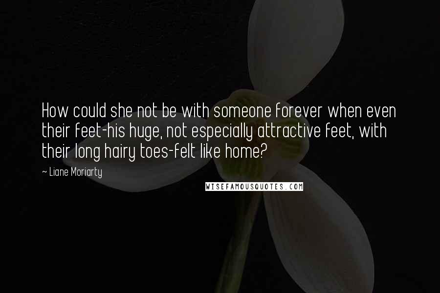 Liane Moriarty Quotes: How could she not be with someone forever when even their feet-his huge, not especially attractive feet, with their long hairy toes-felt like home?