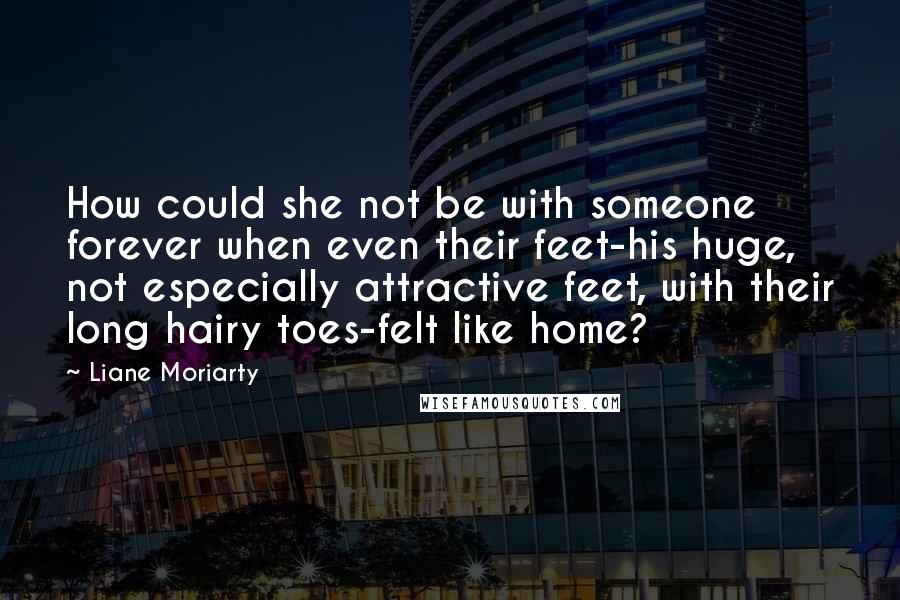 Liane Moriarty Quotes: How could she not be with someone forever when even their feet-his huge, not especially attractive feet, with their long hairy toes-felt like home?