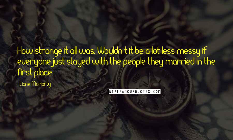 Liane Moriarty Quotes: How strange it all was. Wouldn't it be a lot less messy if everyone just stayed with the people they married in the first place?