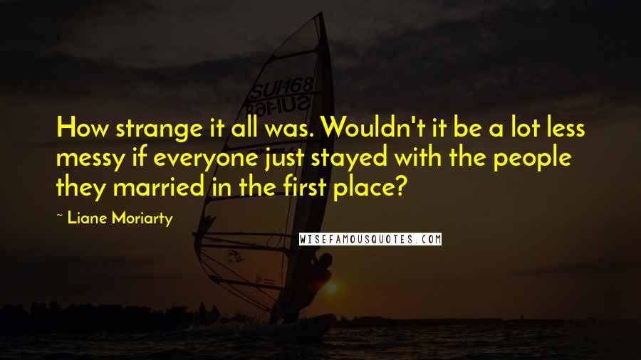 Liane Moriarty Quotes: How strange it all was. Wouldn't it be a lot less messy if everyone just stayed with the people they married in the first place?