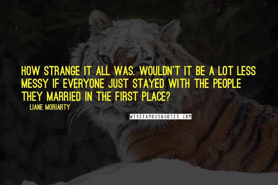 Liane Moriarty Quotes: How strange it all was. Wouldn't it be a lot less messy if everyone just stayed with the people they married in the first place?