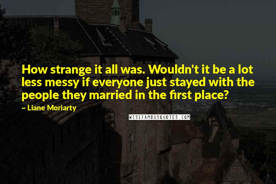 Liane Moriarty Quotes: How strange it all was. Wouldn't it be a lot less messy if everyone just stayed with the people they married in the first place?