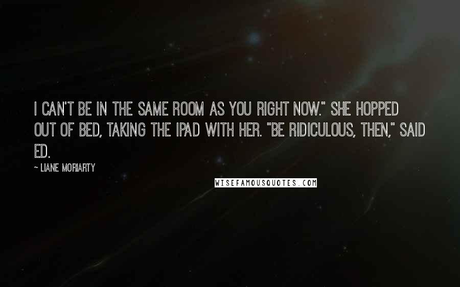 Liane Moriarty Quotes: I can't be in the same room as you right now." She hopped out of bed, taking the iPad with her. "Be ridiculous, then," said Ed.