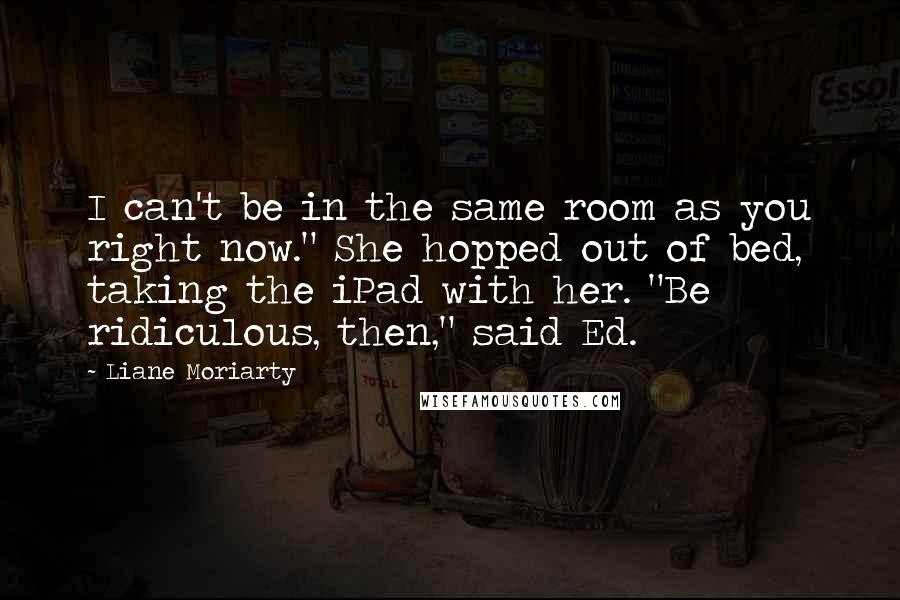 Liane Moriarty Quotes: I can't be in the same room as you right now." She hopped out of bed, taking the iPad with her. "Be ridiculous, then," said Ed.