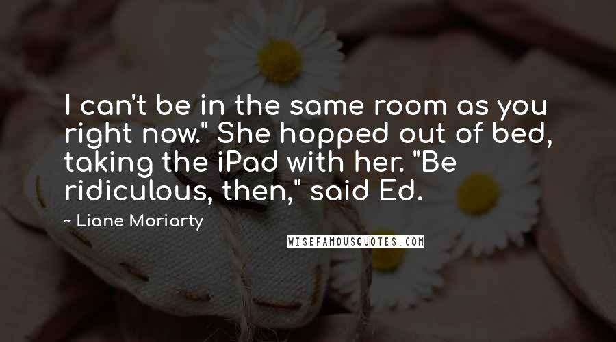 Liane Moriarty Quotes: I can't be in the same room as you right now." She hopped out of bed, taking the iPad with her. "Be ridiculous, then," said Ed.