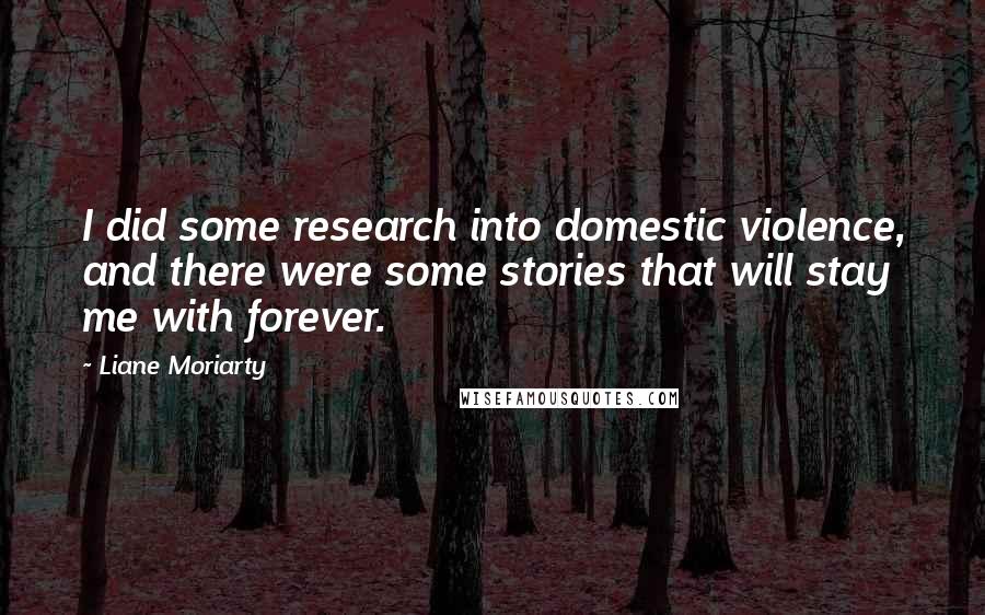 Liane Moriarty Quotes: I did some research into domestic violence, and there were some stories that will stay me with forever.