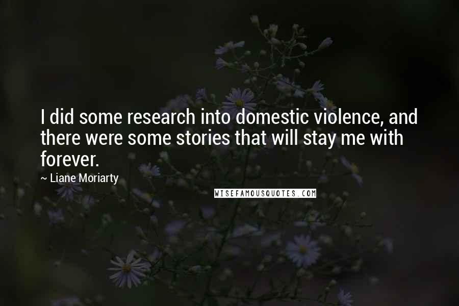 Liane Moriarty Quotes: I did some research into domestic violence, and there were some stories that will stay me with forever.