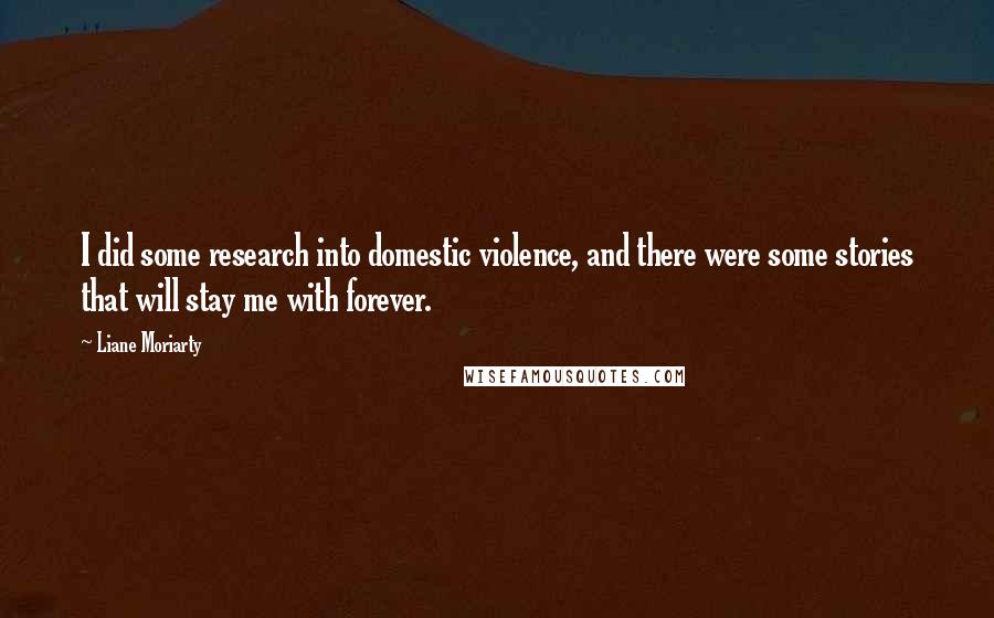 Liane Moriarty Quotes: I did some research into domestic violence, and there were some stories that will stay me with forever.
