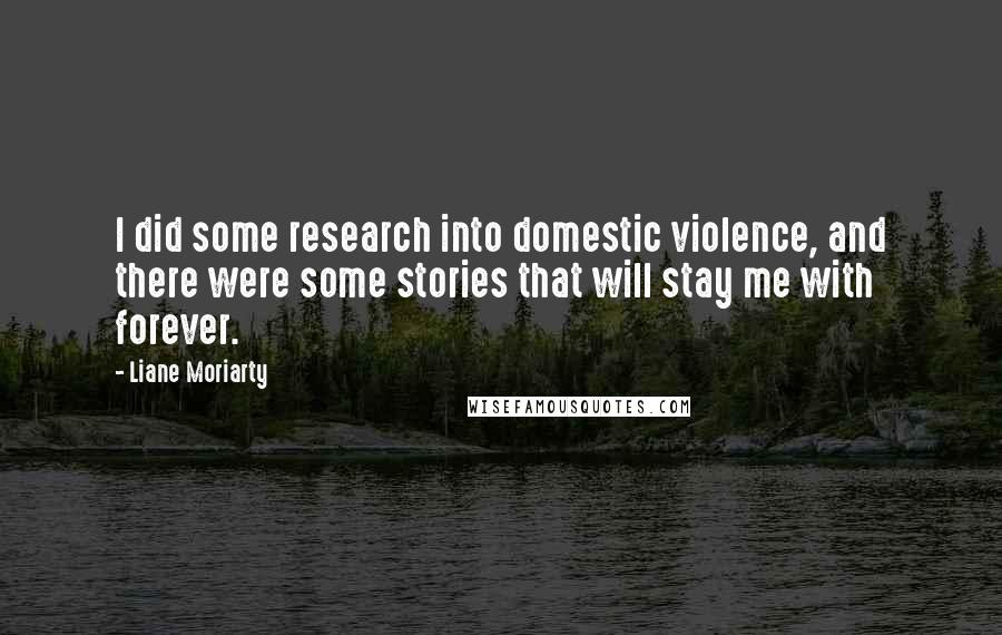 Liane Moriarty Quotes: I did some research into domestic violence, and there were some stories that will stay me with forever.