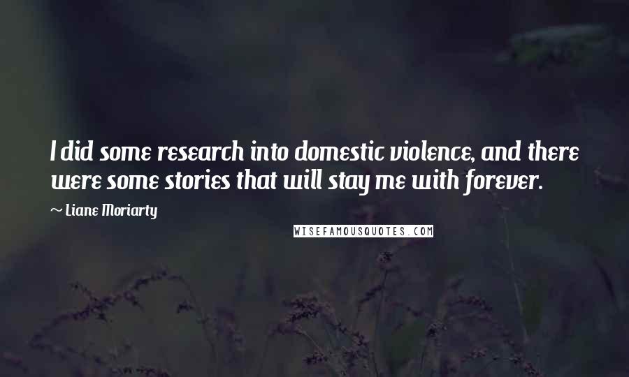 Liane Moriarty Quotes: I did some research into domestic violence, and there were some stories that will stay me with forever.