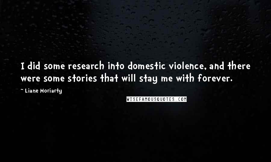 Liane Moriarty Quotes: I did some research into domestic violence, and there were some stories that will stay me with forever.