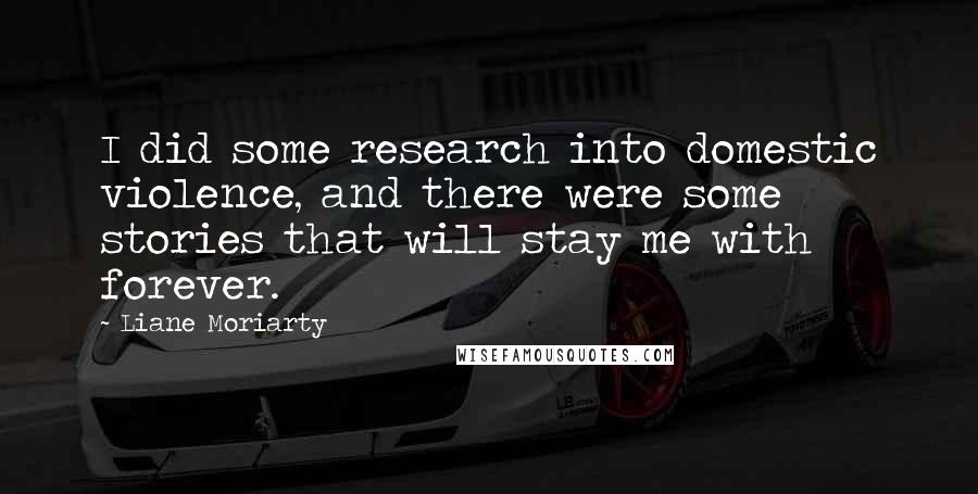 Liane Moriarty Quotes: I did some research into domestic violence, and there were some stories that will stay me with forever.