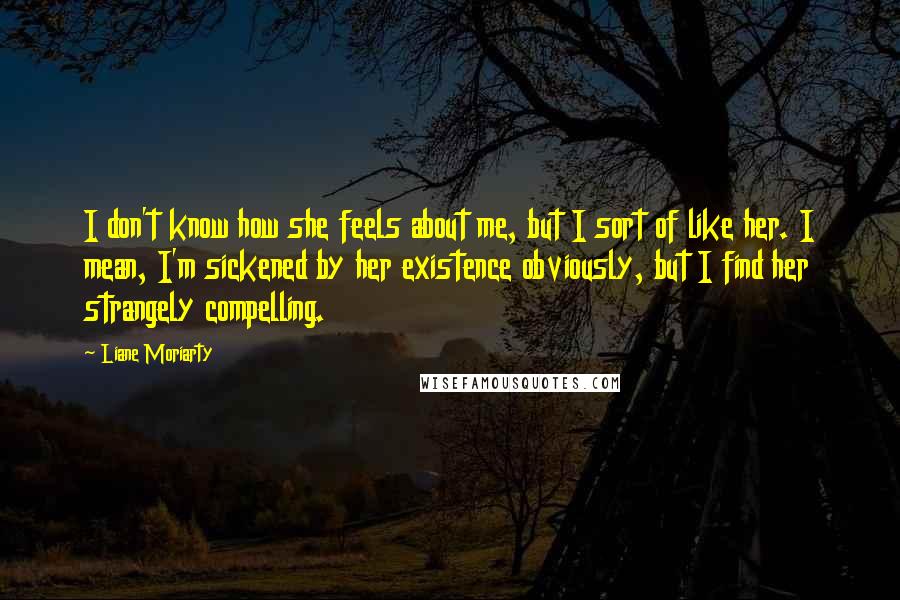 Liane Moriarty Quotes: I don't know how she feels about me, but I sort of like her. I mean, I'm sickened by her existence obviously, but I find her strangely compelling.