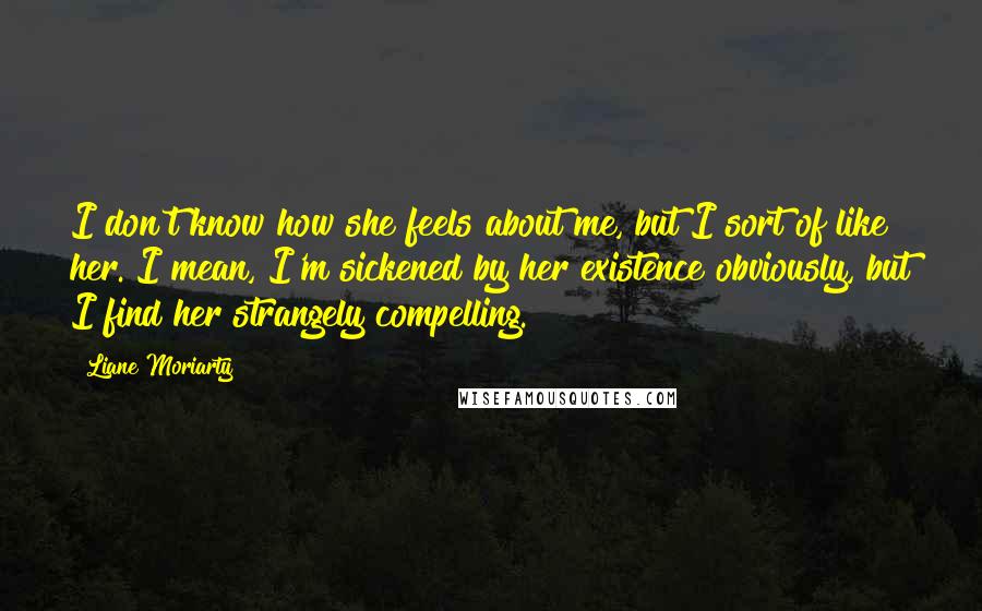 Liane Moriarty Quotes: I don't know how she feels about me, but I sort of like her. I mean, I'm sickened by her existence obviously, but I find her strangely compelling.