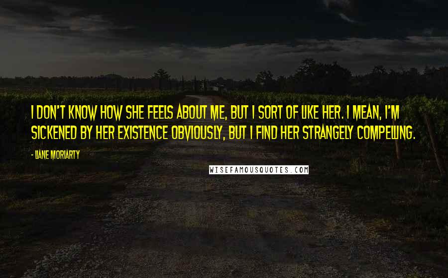 Liane Moriarty Quotes: I don't know how she feels about me, but I sort of like her. I mean, I'm sickened by her existence obviously, but I find her strangely compelling.