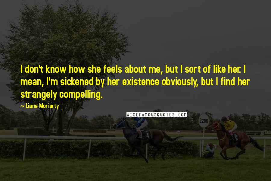 Liane Moriarty Quotes: I don't know how she feels about me, but I sort of like her. I mean, I'm sickened by her existence obviously, but I find her strangely compelling.