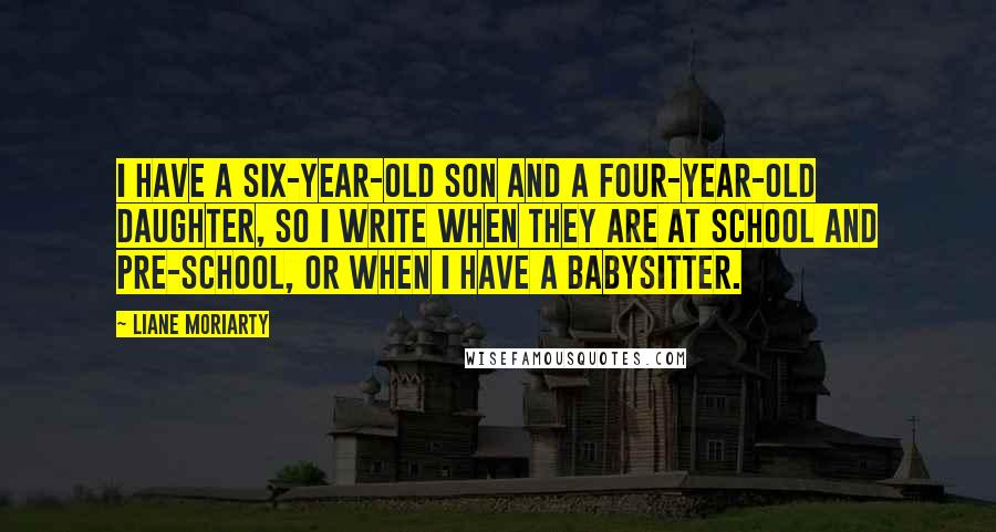 Liane Moriarty Quotes: I have a six-year-old son and a four-year-old daughter, so I write when they are at school and pre-school, or when I have a babysitter.