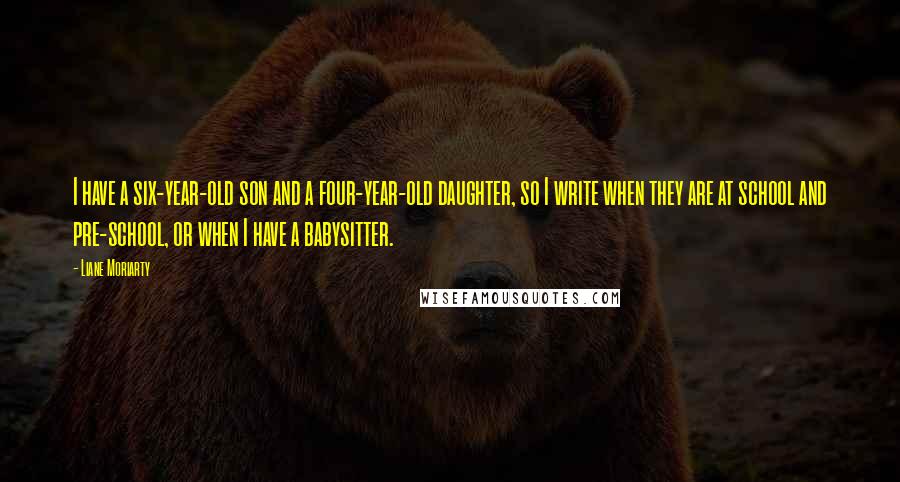 Liane Moriarty Quotes: I have a six-year-old son and a four-year-old daughter, so I write when they are at school and pre-school, or when I have a babysitter.