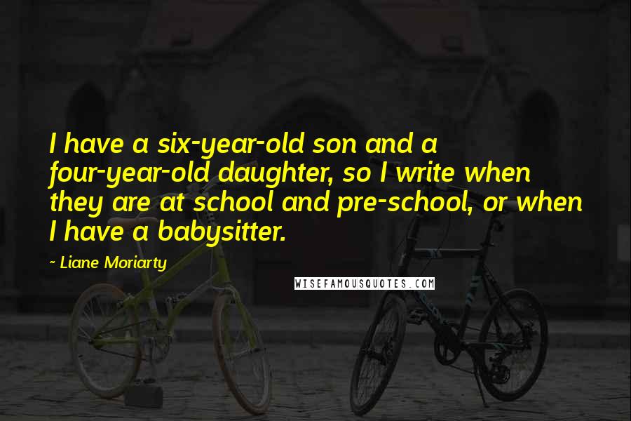 Liane Moriarty Quotes: I have a six-year-old son and a four-year-old daughter, so I write when they are at school and pre-school, or when I have a babysitter.
