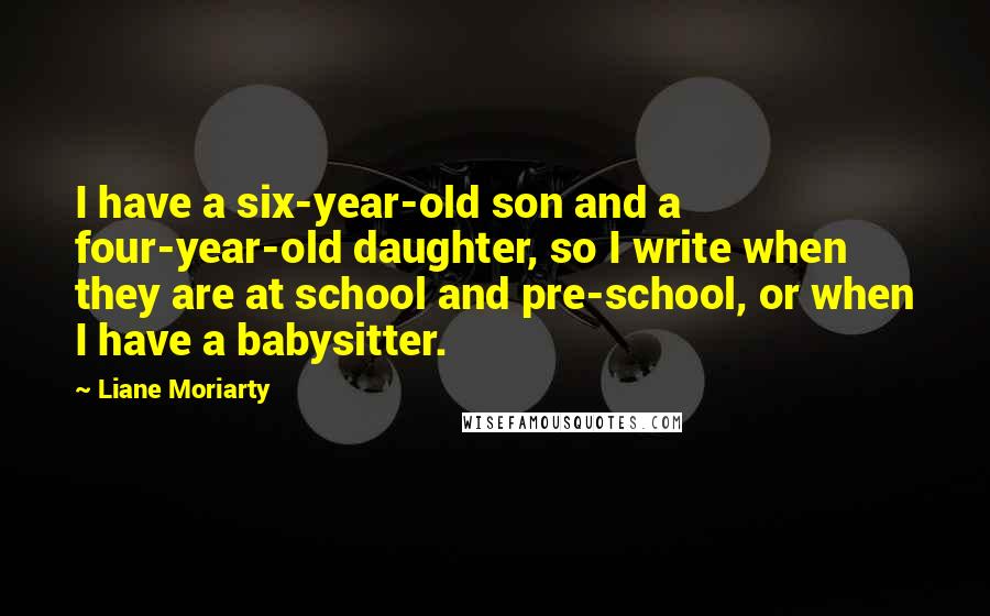 Liane Moriarty Quotes: I have a six-year-old son and a four-year-old daughter, so I write when they are at school and pre-school, or when I have a babysitter.