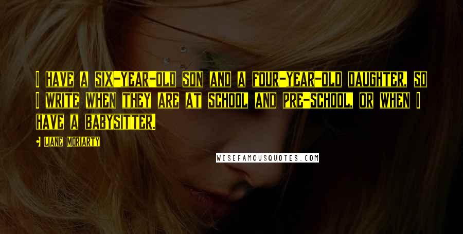 Liane Moriarty Quotes: I have a six-year-old son and a four-year-old daughter, so I write when they are at school and pre-school, or when I have a babysitter.