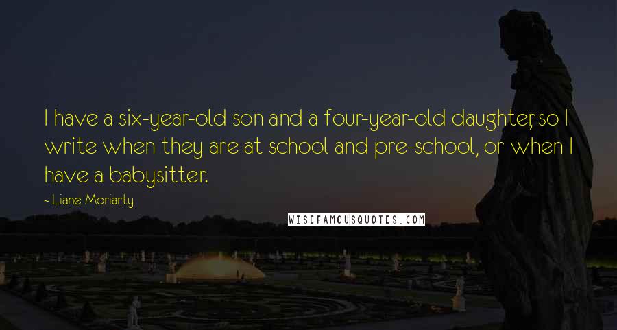 Liane Moriarty Quotes: I have a six-year-old son and a four-year-old daughter, so I write when they are at school and pre-school, or when I have a babysitter.