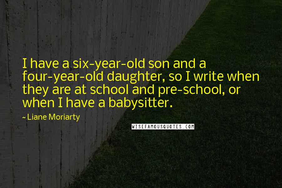 Liane Moriarty Quotes: I have a six-year-old son and a four-year-old daughter, so I write when they are at school and pre-school, or when I have a babysitter.