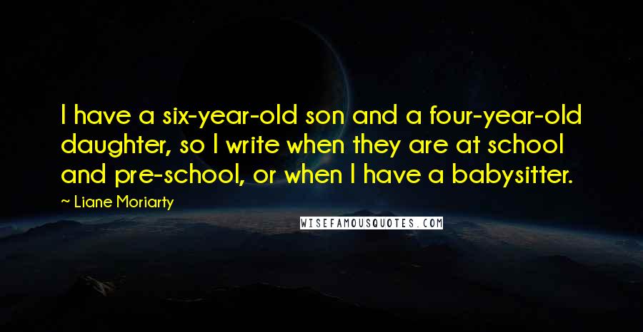 Liane Moriarty Quotes: I have a six-year-old son and a four-year-old daughter, so I write when they are at school and pre-school, or when I have a babysitter.