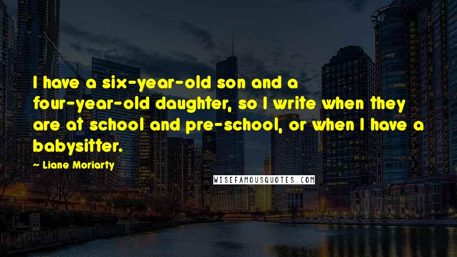 Liane Moriarty Quotes: I have a six-year-old son and a four-year-old daughter, so I write when they are at school and pre-school, or when I have a babysitter.