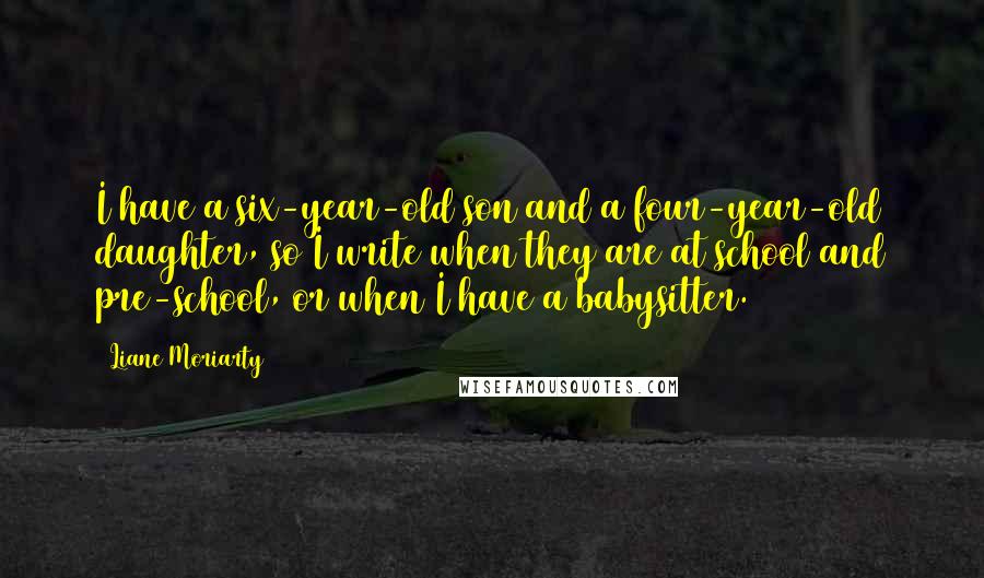Liane Moriarty Quotes: I have a six-year-old son and a four-year-old daughter, so I write when they are at school and pre-school, or when I have a babysitter.