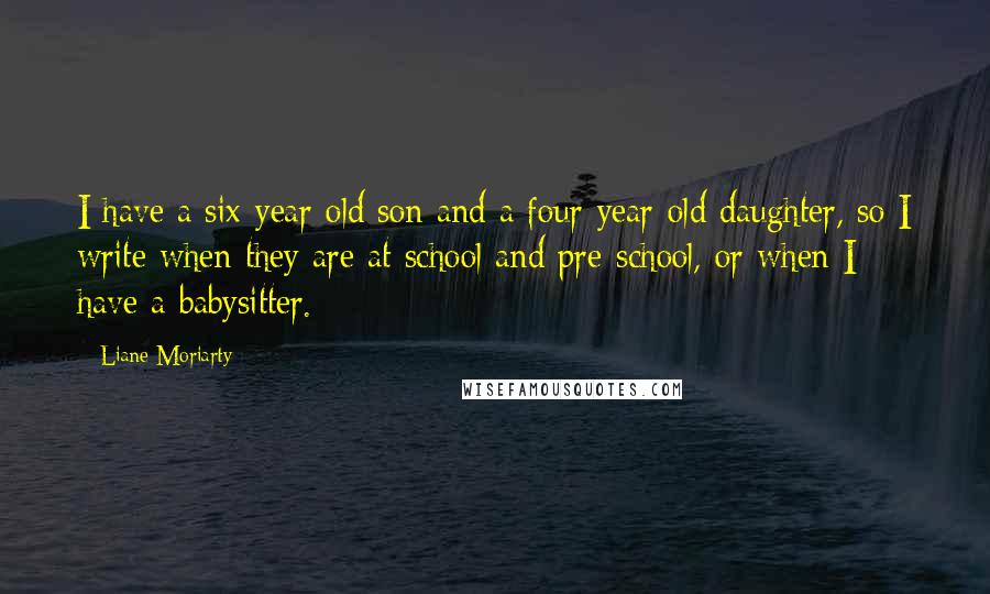 Liane Moriarty Quotes: I have a six-year-old son and a four-year-old daughter, so I write when they are at school and pre-school, or when I have a babysitter.