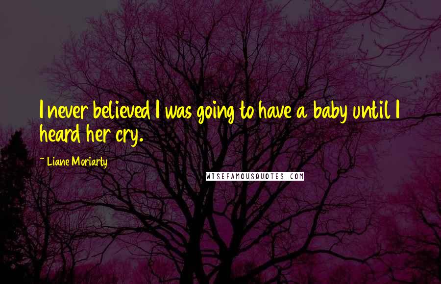 Liane Moriarty Quotes: I never believed I was going to have a baby until I heard her cry.