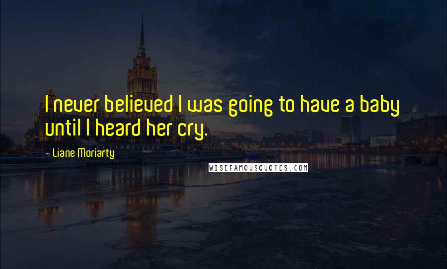 Liane Moriarty Quotes: I never believed I was going to have a baby until I heard her cry.