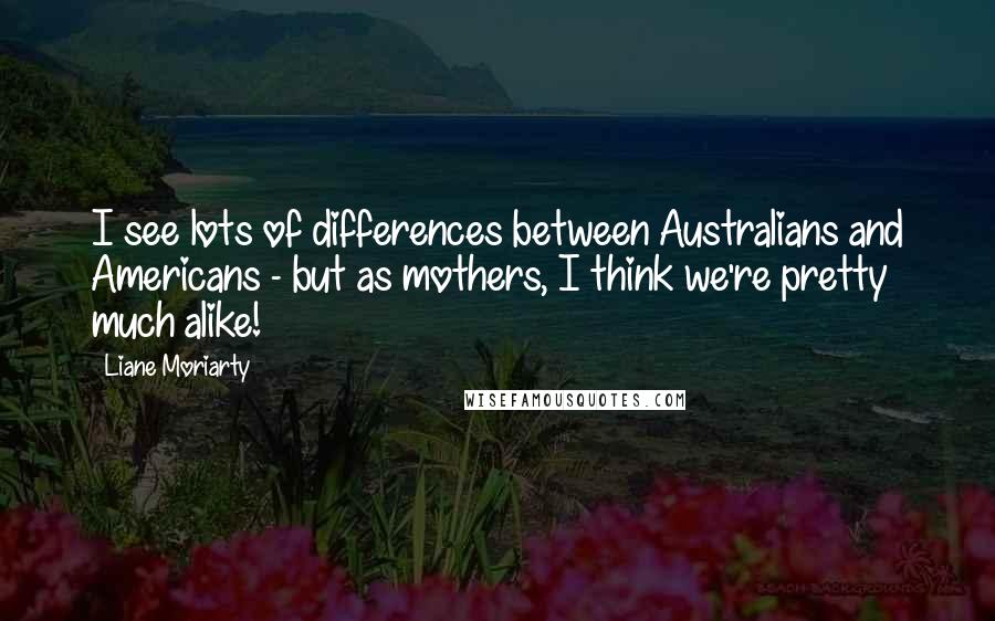 Liane Moriarty Quotes: I see lots of differences between Australians and Americans - but as mothers, I think we're pretty much alike!