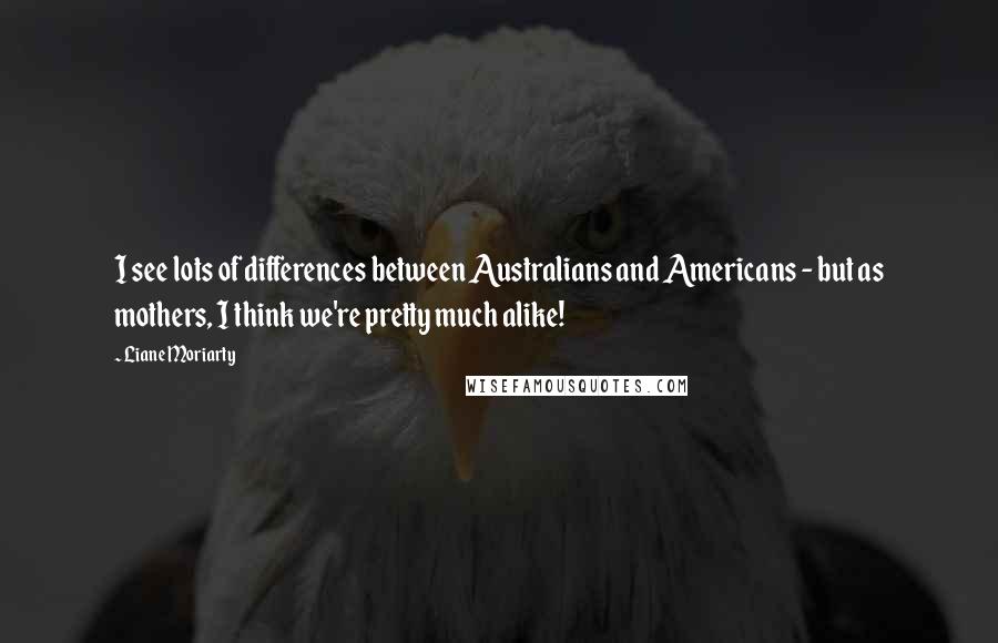 Liane Moriarty Quotes: I see lots of differences between Australians and Americans - but as mothers, I think we're pretty much alike!