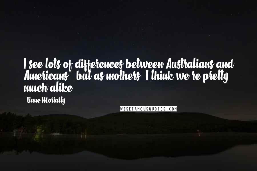 Liane Moriarty Quotes: I see lots of differences between Australians and Americans - but as mothers, I think we're pretty much alike!