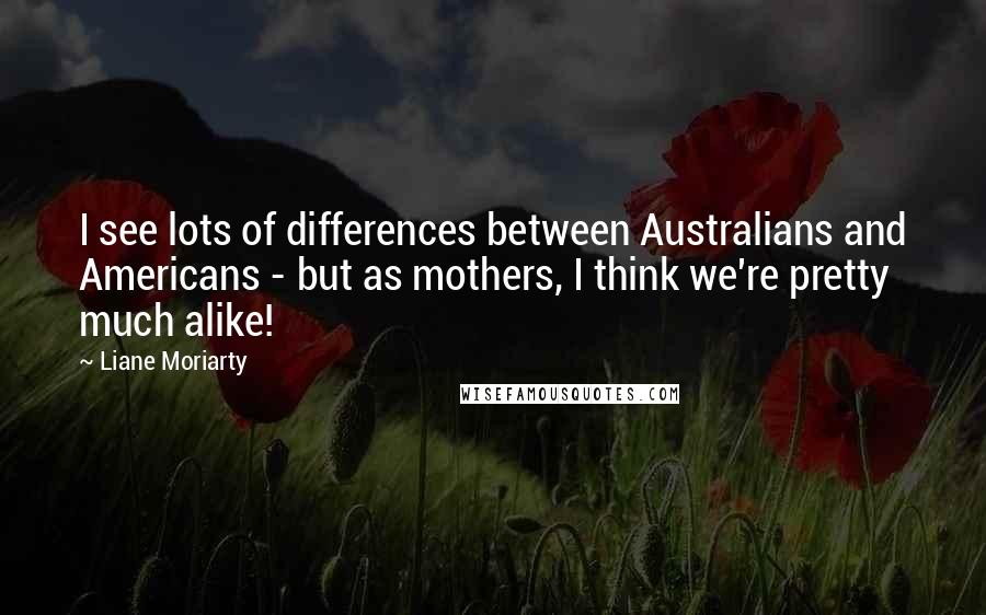 Liane Moriarty Quotes: I see lots of differences between Australians and Americans - but as mothers, I think we're pretty much alike!
