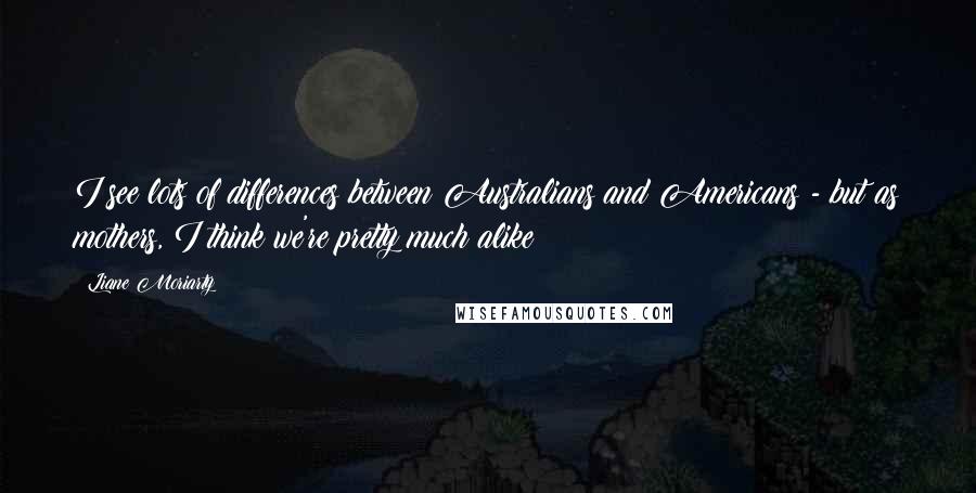 Liane Moriarty Quotes: I see lots of differences between Australians and Americans - but as mothers, I think we're pretty much alike!