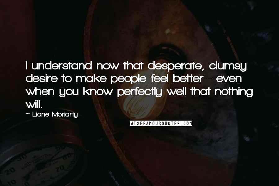 Liane Moriarty Quotes: I understand now that desperate, clumsy desire to make people feel better - even when you know perfectly well that nothing will.