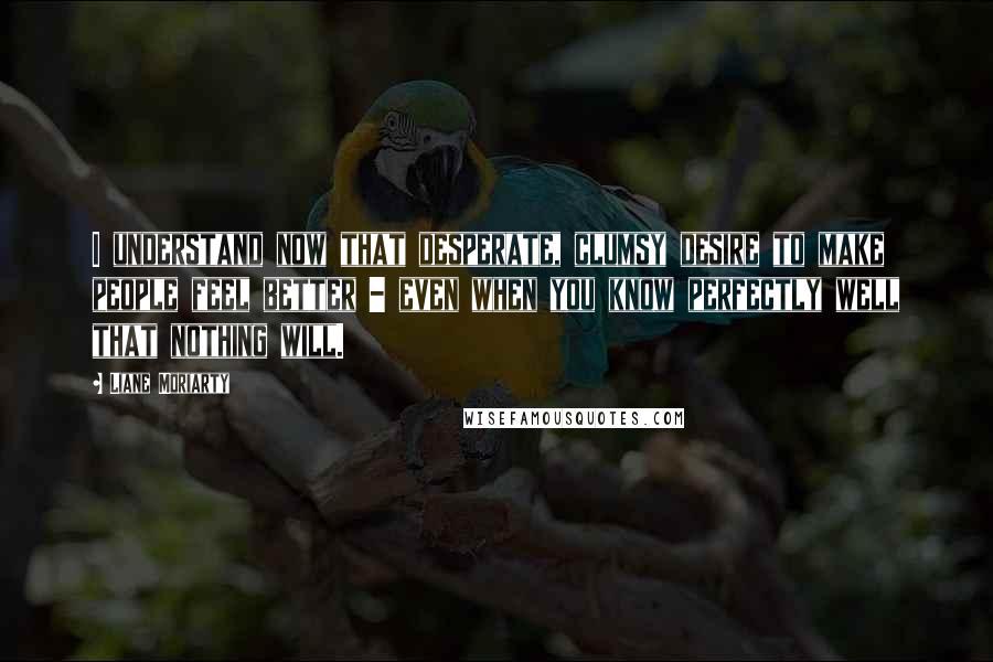 Liane Moriarty Quotes: I understand now that desperate, clumsy desire to make people feel better - even when you know perfectly well that nothing will.