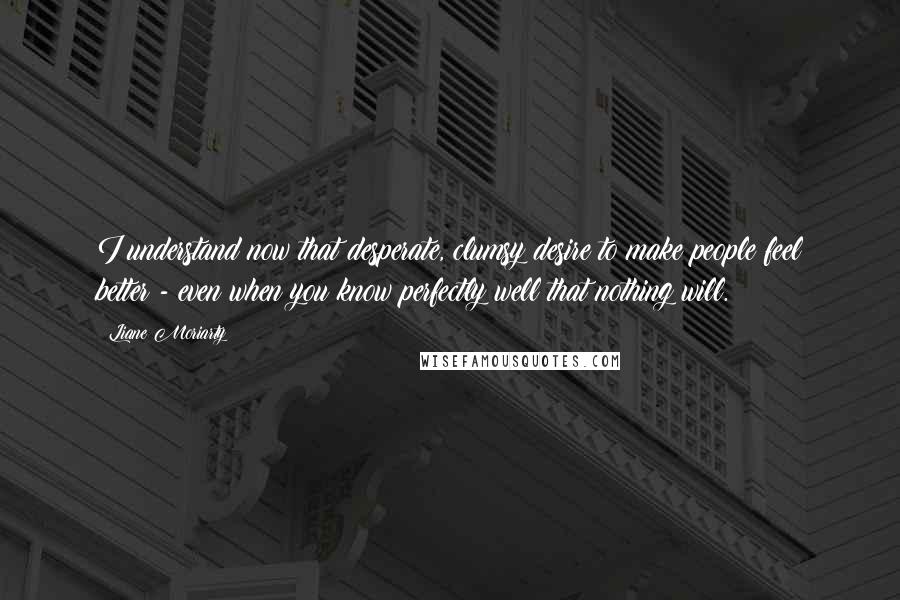 Liane Moriarty Quotes: I understand now that desperate, clumsy desire to make people feel better - even when you know perfectly well that nothing will.