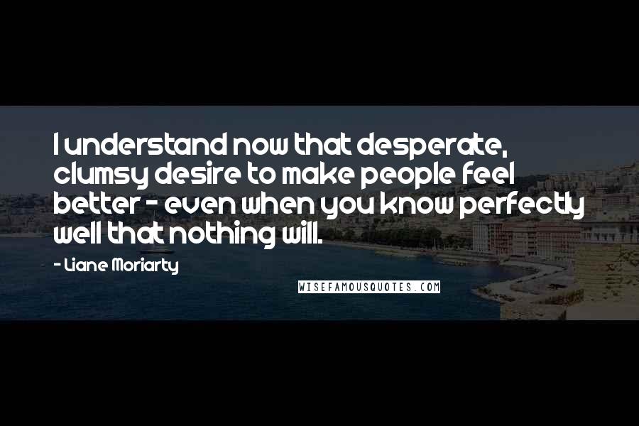 Liane Moriarty Quotes: I understand now that desperate, clumsy desire to make people feel better - even when you know perfectly well that nothing will.