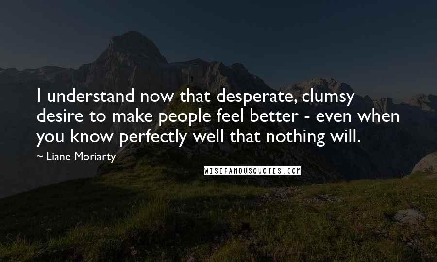 Liane Moriarty Quotes: I understand now that desperate, clumsy desire to make people feel better - even when you know perfectly well that nothing will.